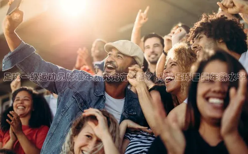 杏盛平台总代理一径科技足球一级运动员标准年薪究竟有多高？揭秘足球巨星年薪水平