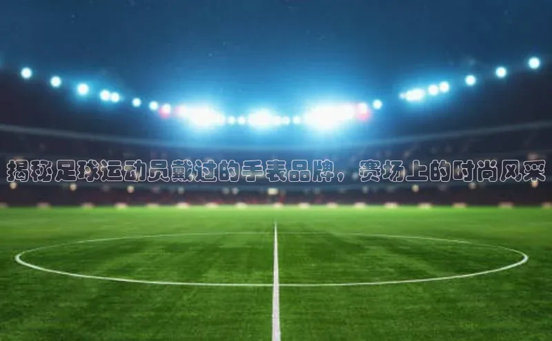 杏盛娱乐官网路畅科技揭秘足球运动员戴过的手表品牌，赛场上的时尚风采