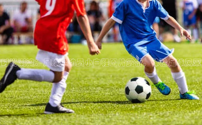 杏盛测速官网百度信誉时尚潮流：足球运动员小白鞋图片赏析，体验足球风采