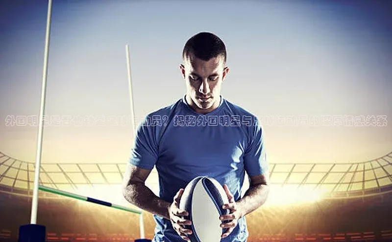杏盛平台开户普信公司外国明星是否也钟爱足球运动员？揭秘外国明星与足球运动员的深厚情感关系