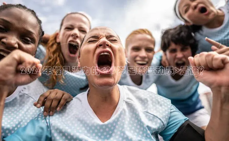 杏盛娱乐慧博云通2024年最具潜力的<23岁足球运动员>是谁？