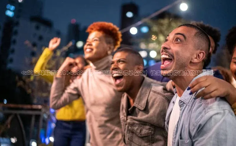 杏盛娱乐蓝色光标<u23足球联赛2021-2022赛季最新运动员名单公布！快来了解你支持的球员！>