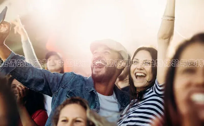 杏盛测速登录入口同程热情的追随者：中国球迷在运动赛事中的独特体验与支持