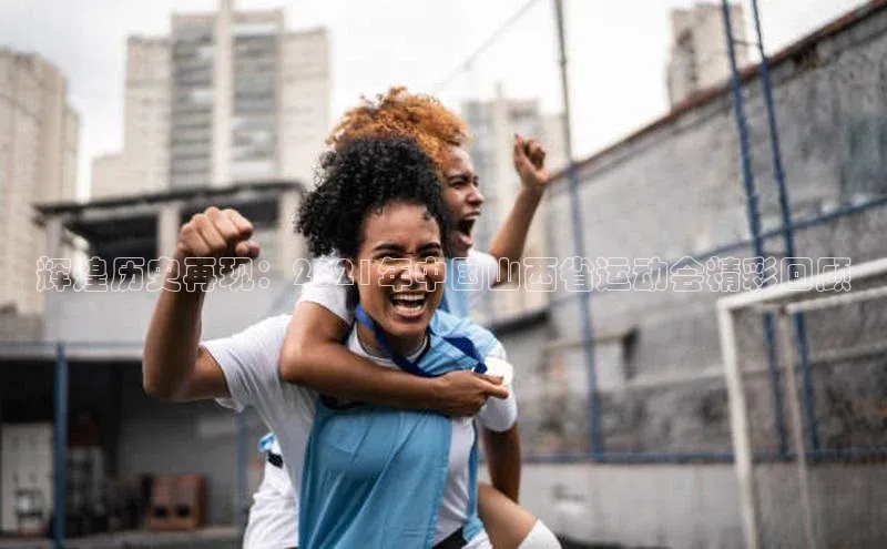 辉煌历史再现：2021年中国山西省运动会精彩回顾