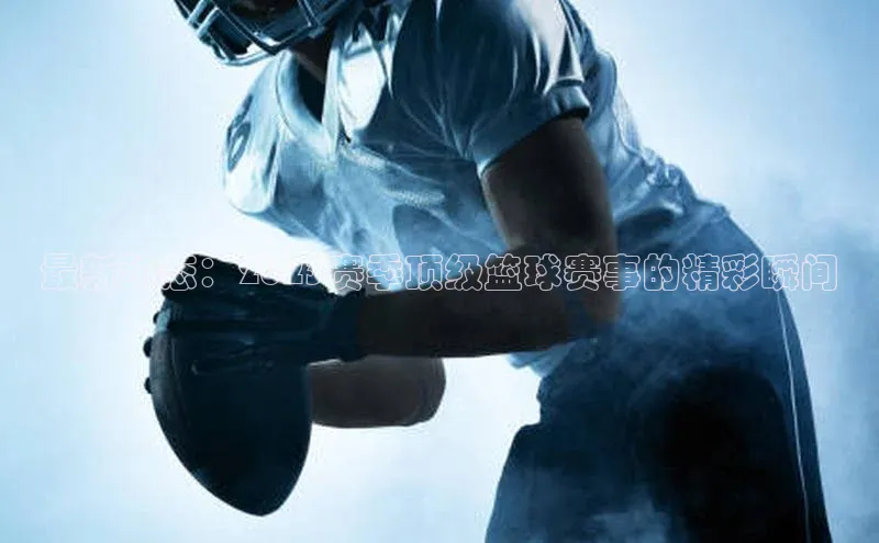 最新动态：2023赛季顶级篮球赛事的精彩瞬间