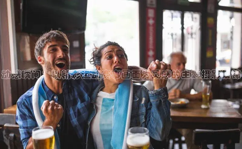 动感瞬间：以精彩运动赛事画面为灵感的主题摄影集锦