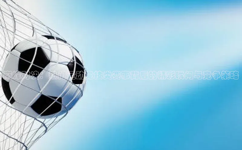 巅峰对决：热门运动竞技类赛事背后的精彩瞬间与竞争策略