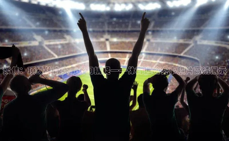 聚焦：顶级体育赛事瞬间捕捉——体育运动赛事照片高清展示