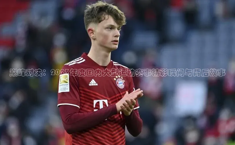 巅峰对决：2023年度国内大型运动赛事精彩瞬间与背后故事