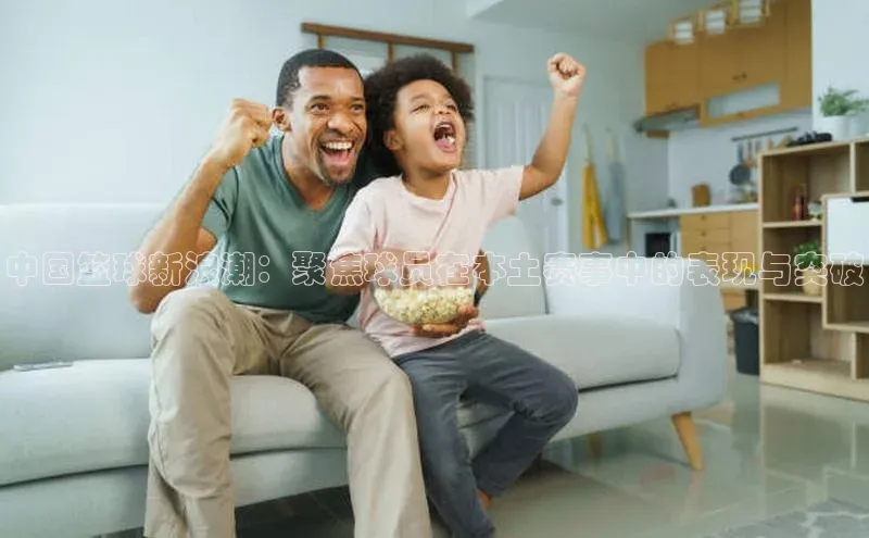 中国篮球新浪潮：聚焦球员在本土赛事中的表现与突破