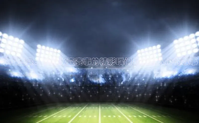 冰上盛宴：顶级冰壶赛事的精彩瞬间与激动人心的故事