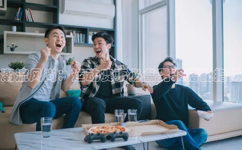 潮流风尚：运动赛事必备男装搭配指南
