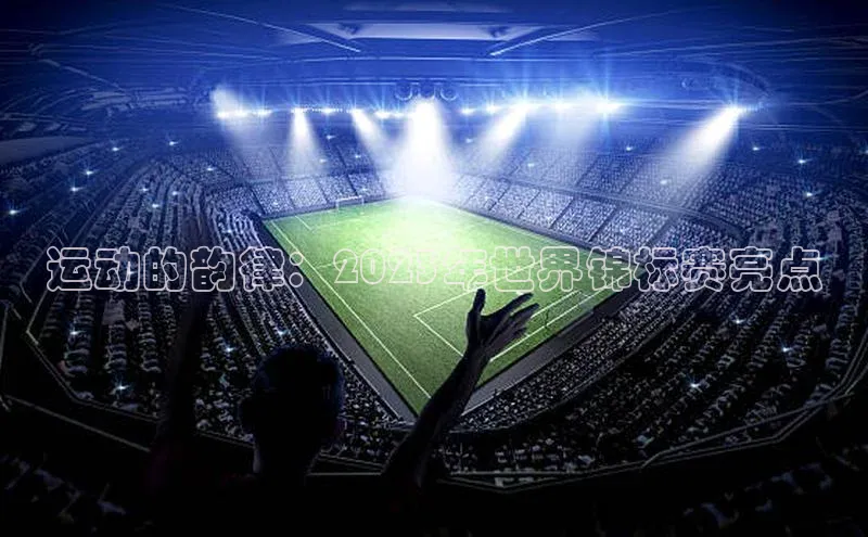 运动的韵律：2023年世界锦标赛亮点